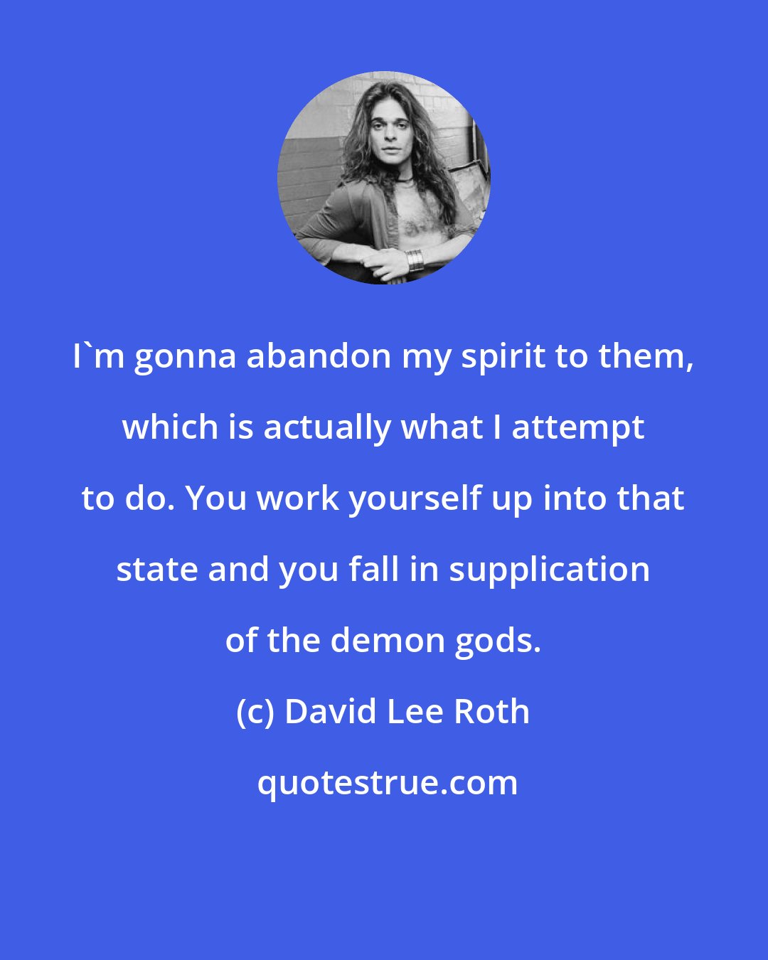 David Lee Roth: I'm gonna abandon my spirit to them, which is actually what I attempt to do. You work yourself up into that state and you fall in supplication of the demon gods.