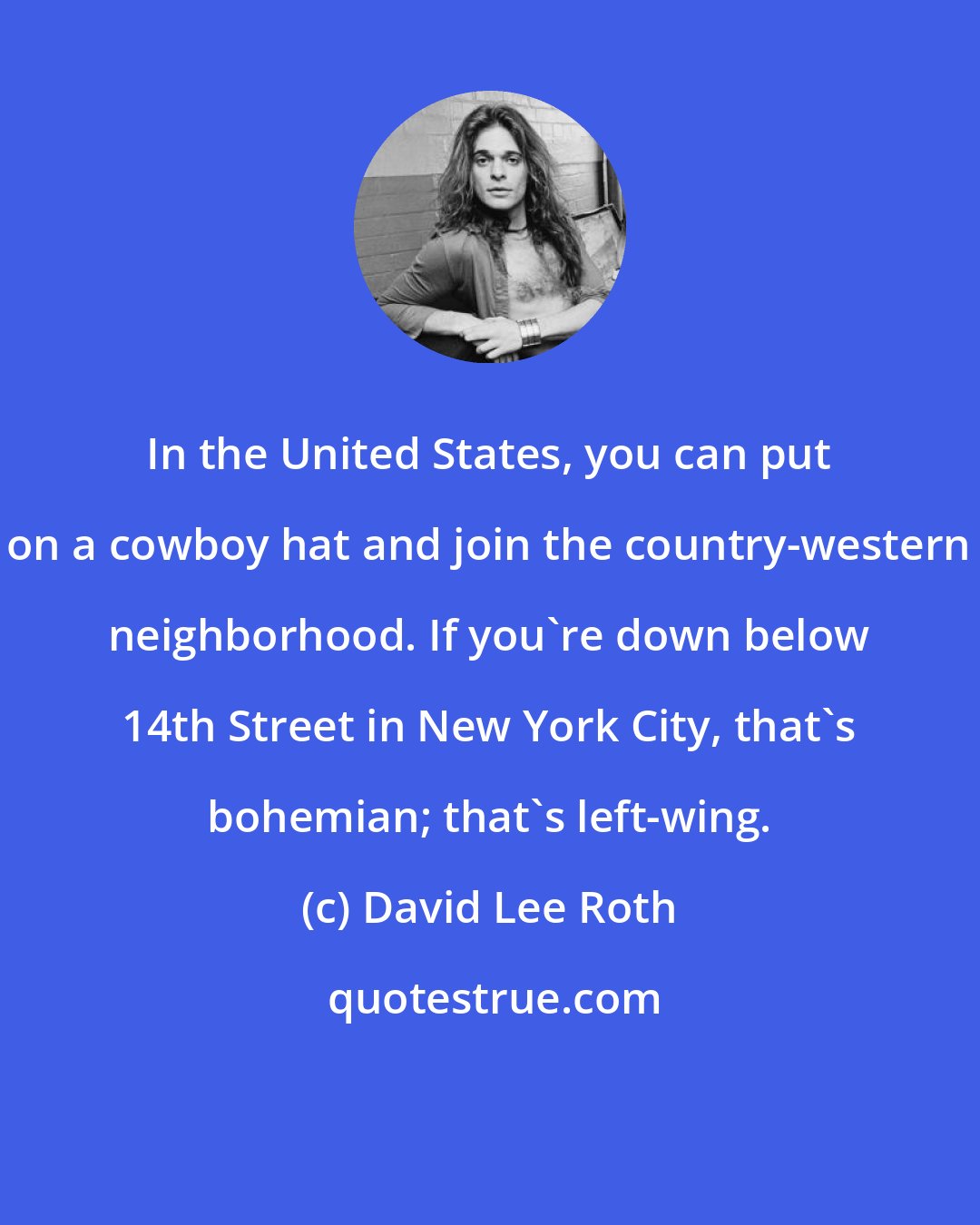 David Lee Roth: In the United States, you can put on a cowboy hat and join the country-western neighborhood. If you're down below 14th Street in New York City, that's bohemian; that's left-wing.