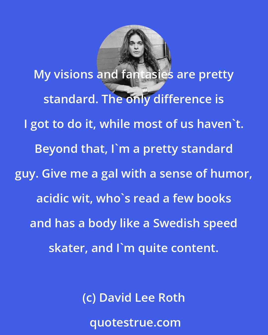 David Lee Roth: My visions and fantasies are pretty standard. The only difference is I got to do it, while most of us haven't. Beyond that, I'm a pretty standard guy. Give me a gal with a sense of humor, acidic wit, who's read a few books and has a body like a Swedish speed skater, and I'm quite content.