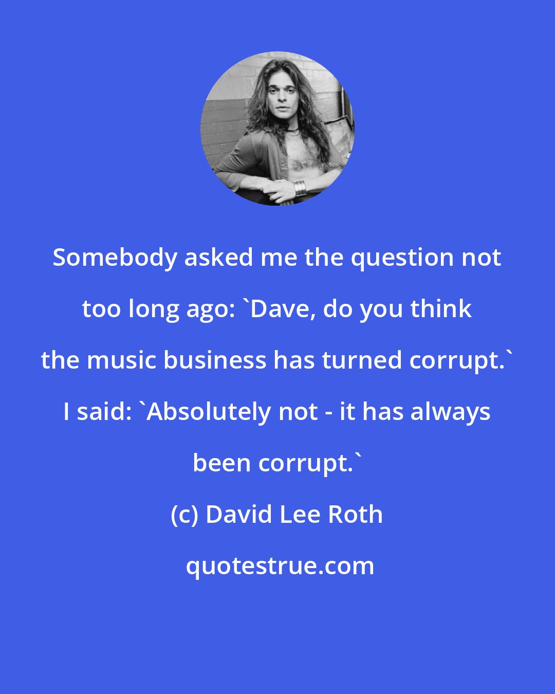 David Lee Roth: Somebody asked me the question not too long ago: 'Dave, do you think the music business has turned corrupt.' I said: 'Absolutely not - it has always been corrupt.'