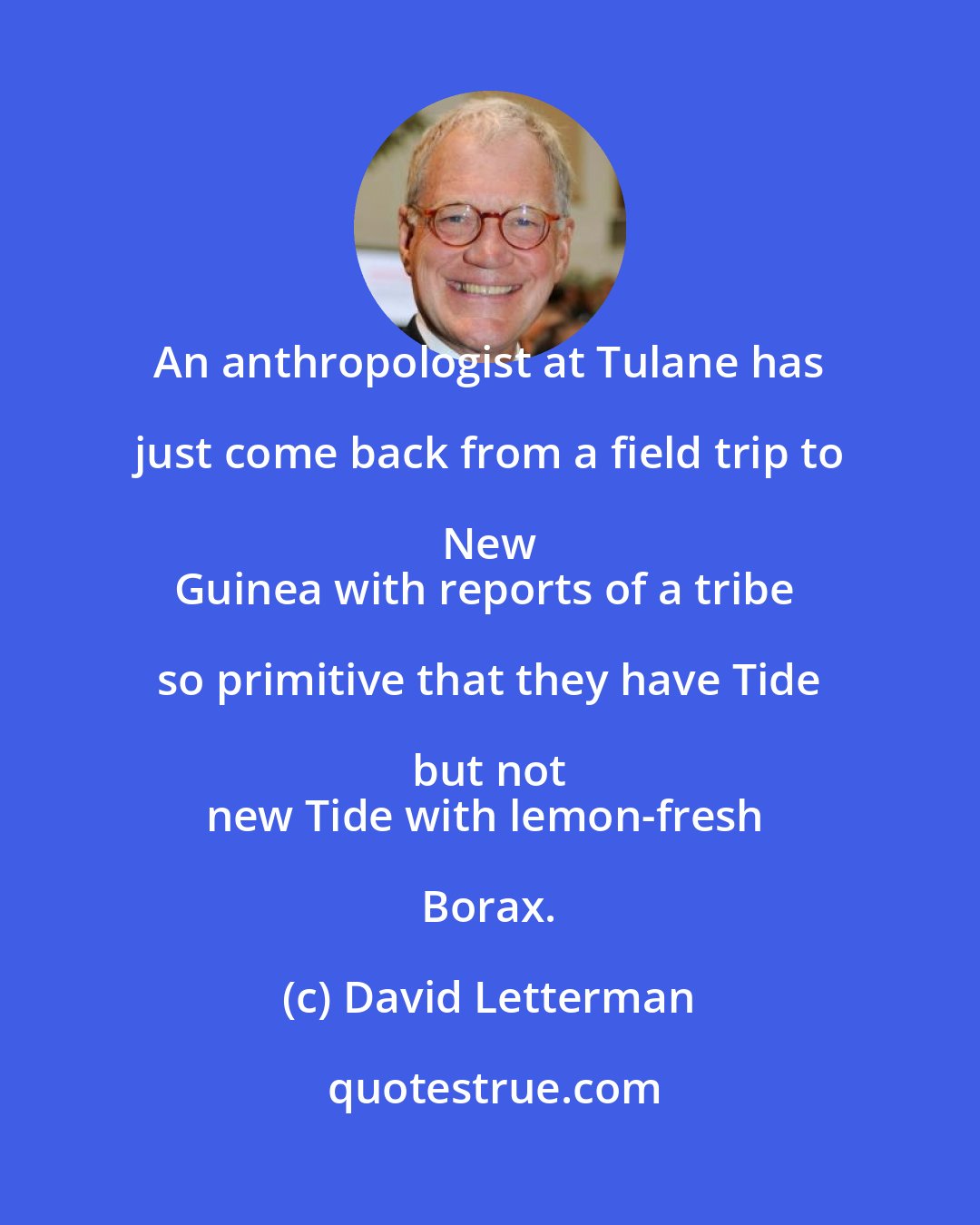 David Letterman: An anthropologist at Tulane has just come back from a field trip to New 
Guinea with reports of a tribe so primitive that they have Tide but not 
new Tide with lemon-fresh Borax.