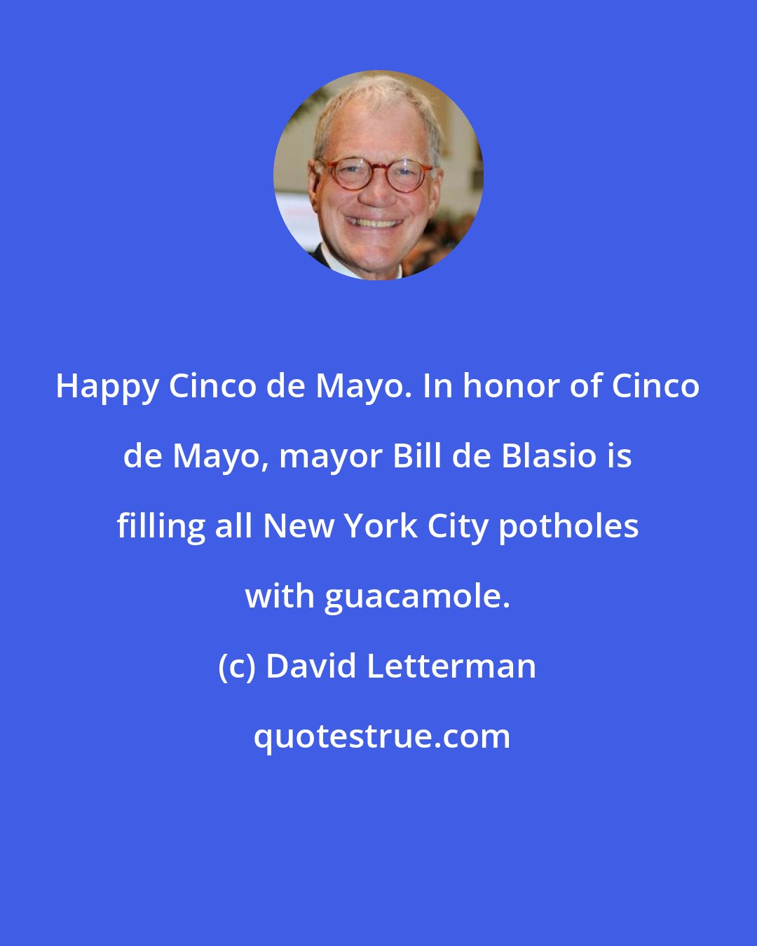 David Letterman: Happy Cinco de Mayo. In honor of Cinco de Mayo, mayor Bill de Blasio is filling all New York City potholes with guacamole.