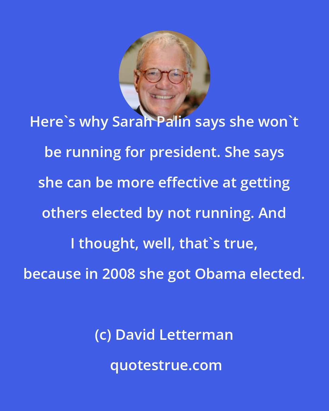David Letterman: Here's why Sarah Palin says she won't be running for president. She says she can be more effective at getting others elected by not running. And I thought, well, that's true, because in 2008 she got Obama elected.