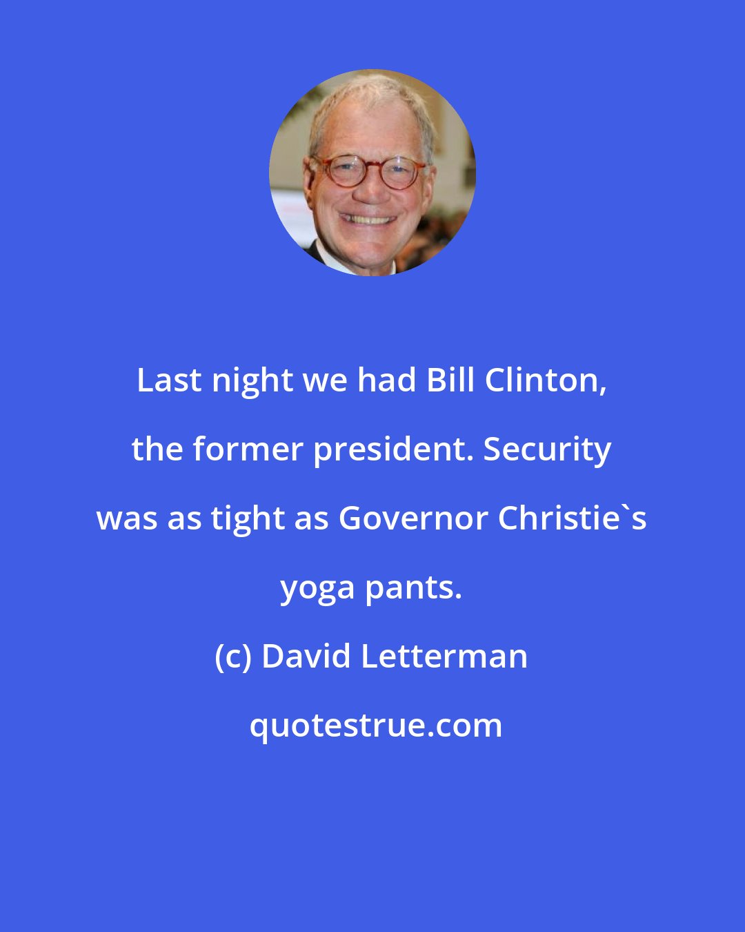 David Letterman: Last night we had Bill Clinton, the former president. Security was as tight as Governor Christie's yoga pants.