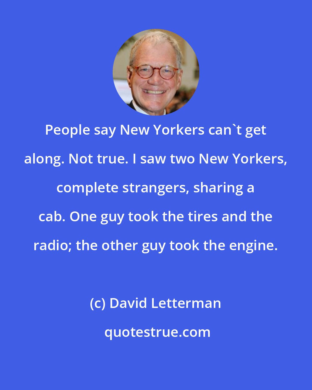 David Letterman: People say New Yorkers can't get along. Not true. I saw two New Yorkers, complete strangers, sharing a cab. One guy took the tires and the radio; the other guy took the engine.