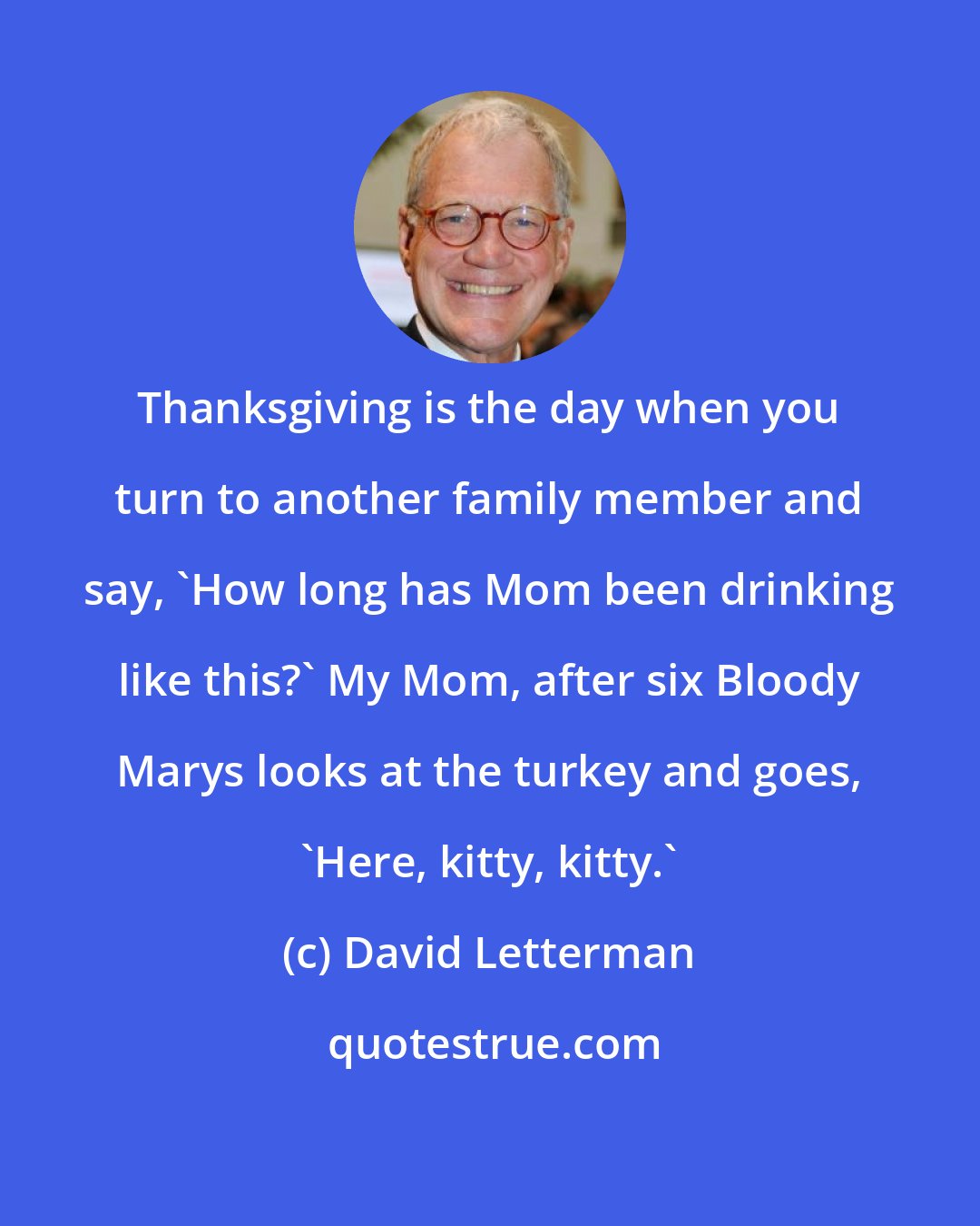David Letterman: Thanksgiving is the day when you turn to another family member and say, 'How long has Mom been drinking like this?' My Mom, after six Bloody Marys looks at the turkey and goes, 'Here, kitty, kitty.'
