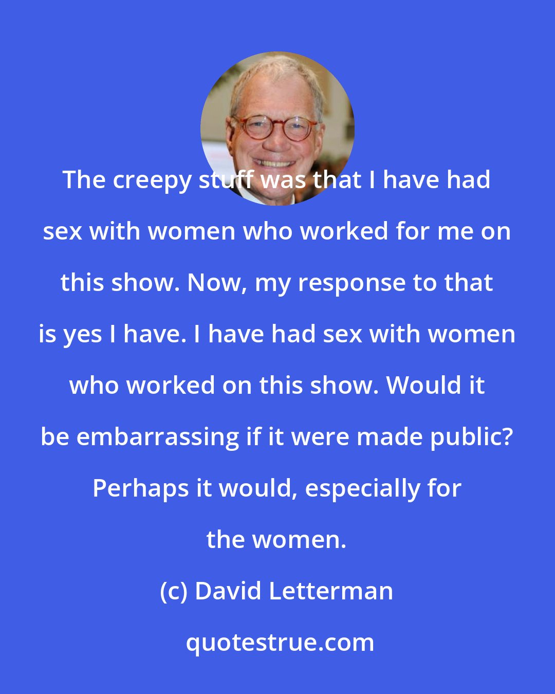 David Letterman: The creepy stuff was that I have had sex with women who worked for me on this show. Now, my response to that is yes I have. I have had sex with women who worked on this show. Would it be embarrassing if it were made public? Perhaps it would, especially for the women.