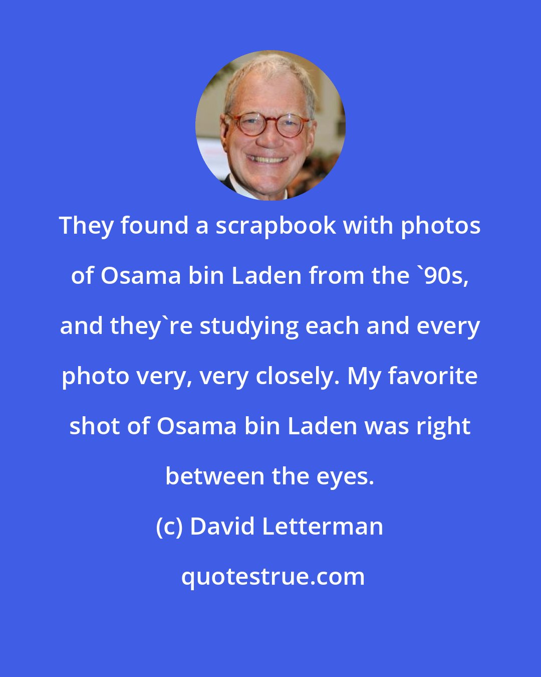 David Letterman: They found a scrapbook with photos of Osama bin Laden from the '90s, and they're studying each and every photo very, very closely. My favorite shot of Osama bin Laden was right between the eyes.