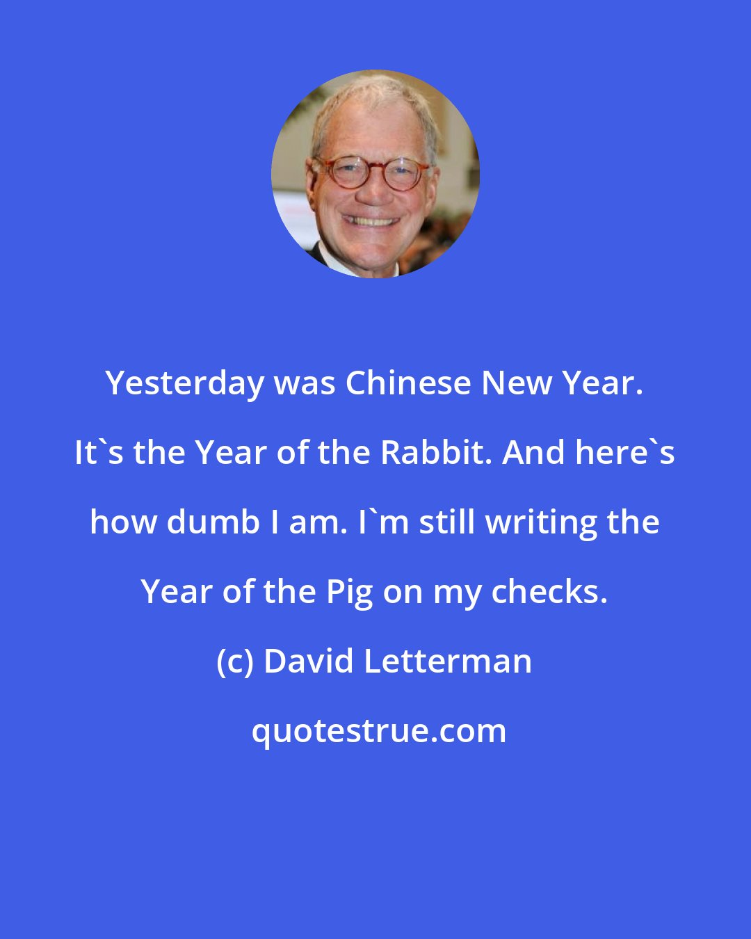 David Letterman: Yesterday was Chinese New Year. It's the Year of the Rabbit. And here's how dumb I am. I'm still writing the Year of the Pig on my checks.