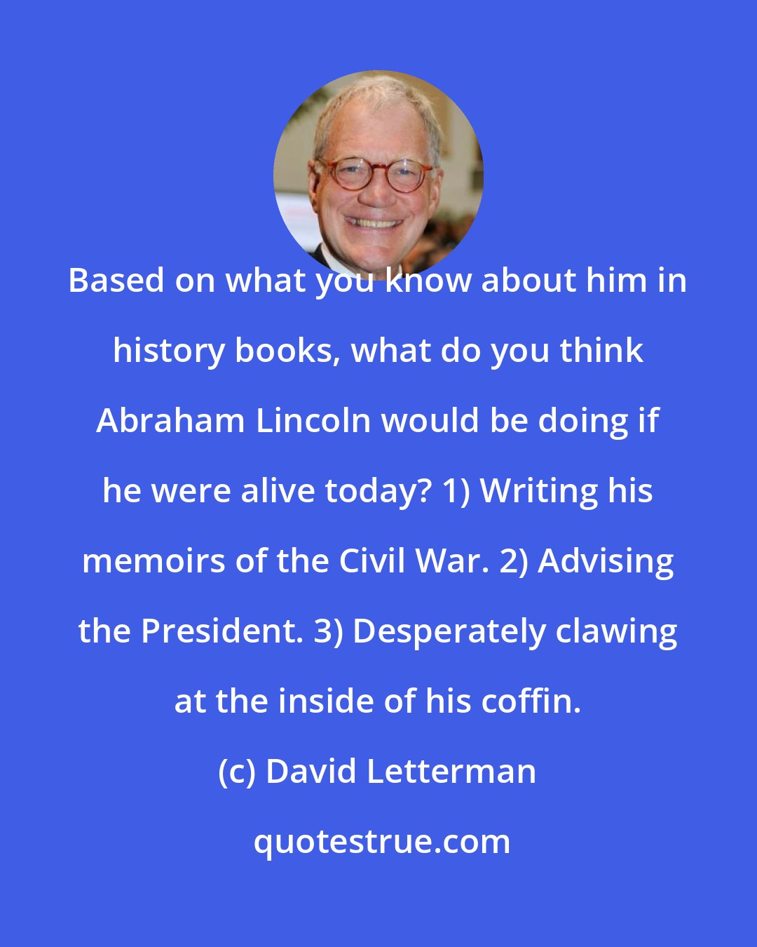 David Letterman: Based on what you know about him in history books, what do you think Abraham Lincoln would be doing if he were alive today? 1) Writing his memoirs of the Civil War. 2) Advising the President. 3) Desperately clawing at the inside of his coffin.