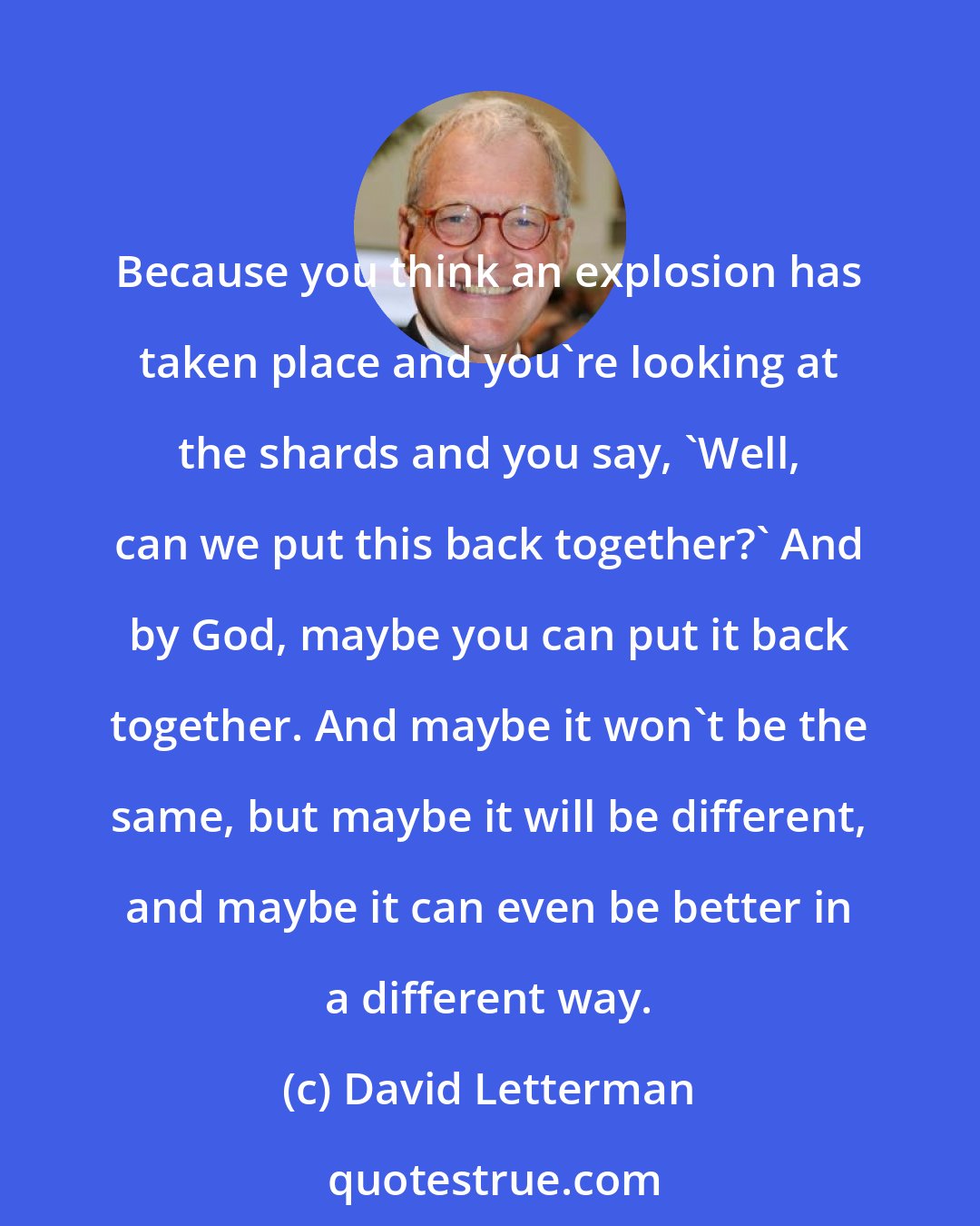 David Letterman: Because you think an explosion has taken place and you're looking at the shards and you say, 'Well, can we put this back together?' And by God, maybe you can put it back together. And maybe it won't be the same, but maybe it will be different, and maybe it can even be better in a different way.