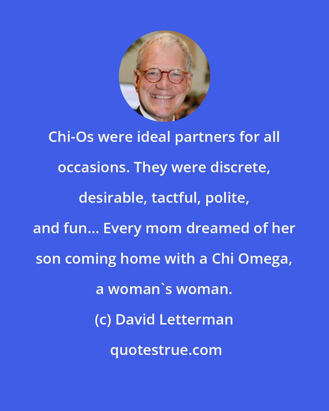 David Letterman: Chi-Os were ideal partners for all occasions. They were discrete, desirable, tactful, polite, and fun... Every mom dreamed of her son coming home with a Chi Omega, a woman's woman.