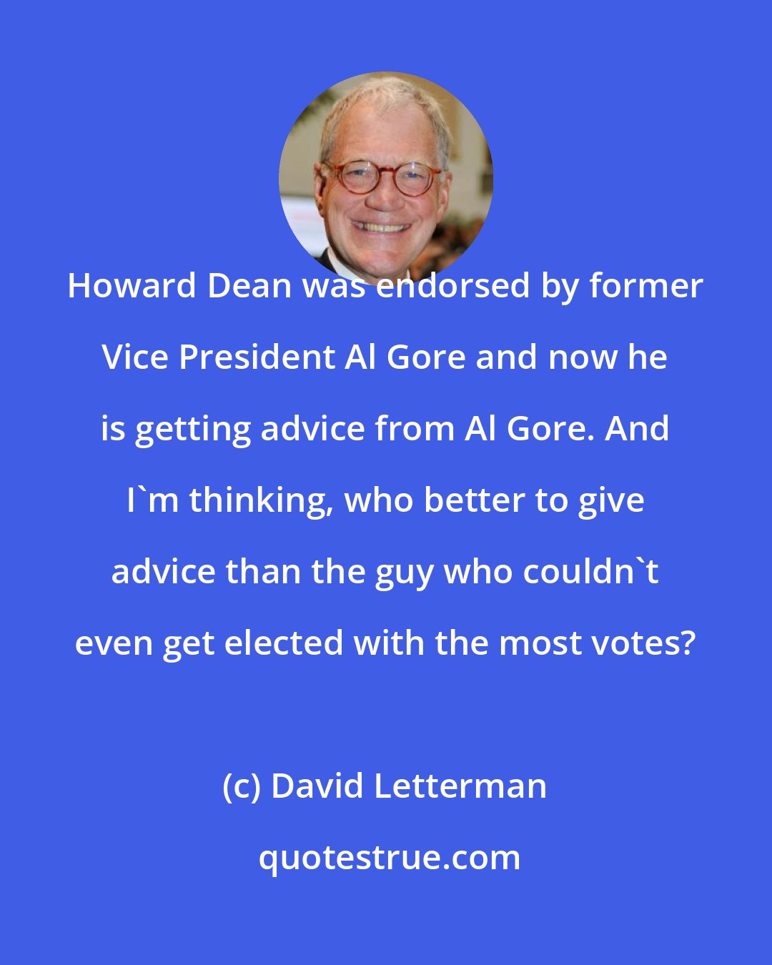 David Letterman: Howard Dean was endorsed by former Vice President Al Gore and now he is getting advice from Al Gore. And I'm thinking, who better to give advice than the guy who couldn't even get elected with the most votes?