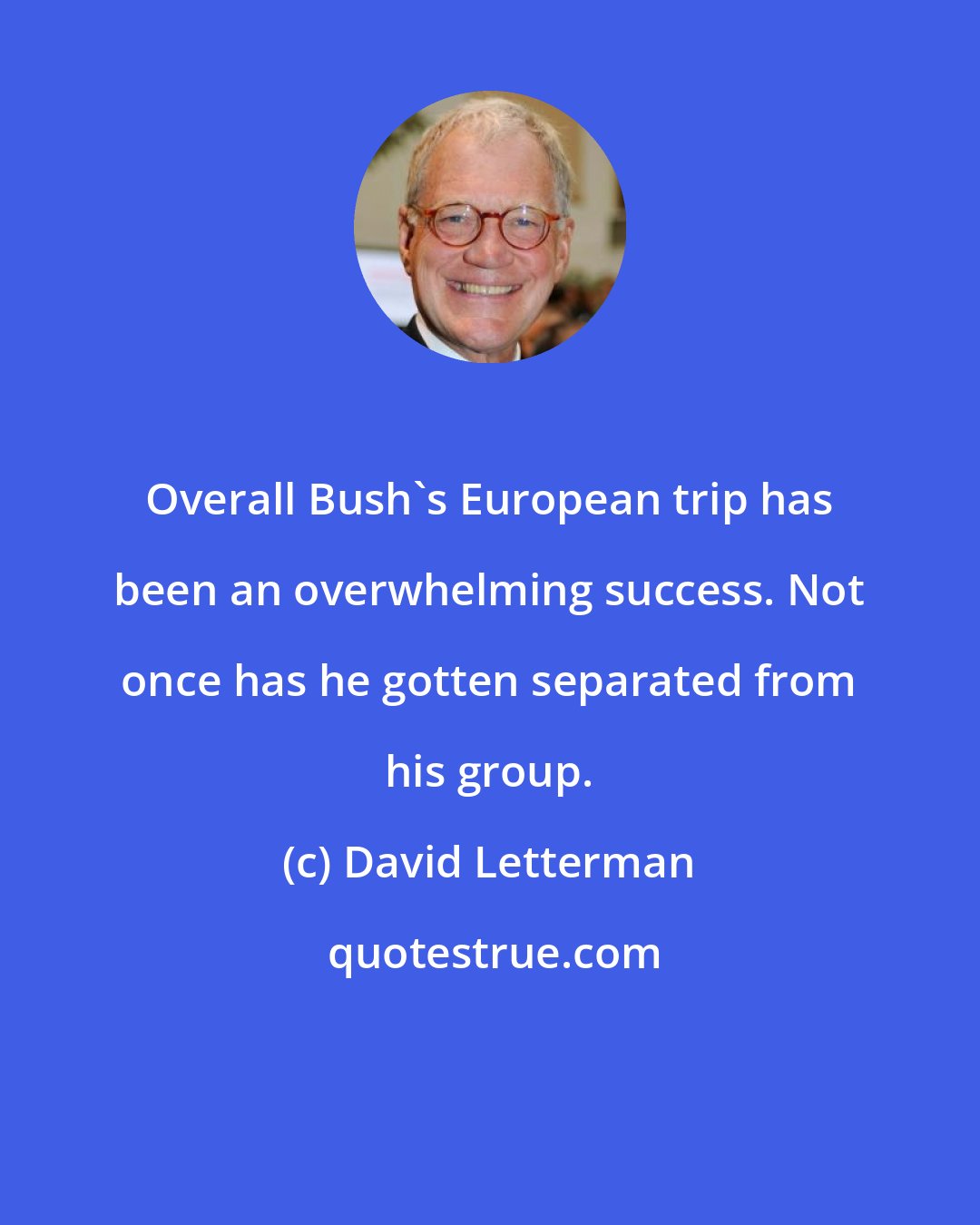 David Letterman: Overall Bush's European trip has been an overwhelming success. Not once has he gotten separated from his group.
