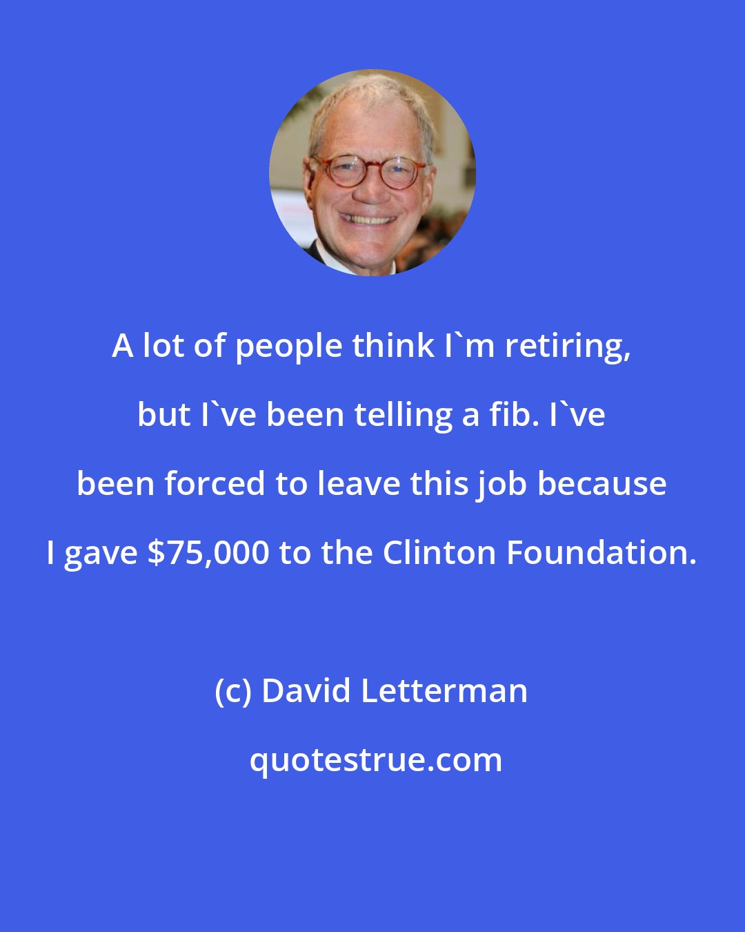 David Letterman: A lot of people think I'm retiring, but I've been telling a fib. I've been forced to leave this job because I gave $75,000 to the Clinton Foundation.