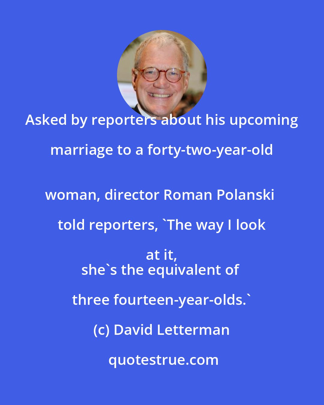 David Letterman: Asked by reporters about his upcoming marriage to a forty-two-year-old 
woman, director Roman Polanski told reporters, `The way I look at it, 
she's the equivalent of three fourteen-year-olds.'