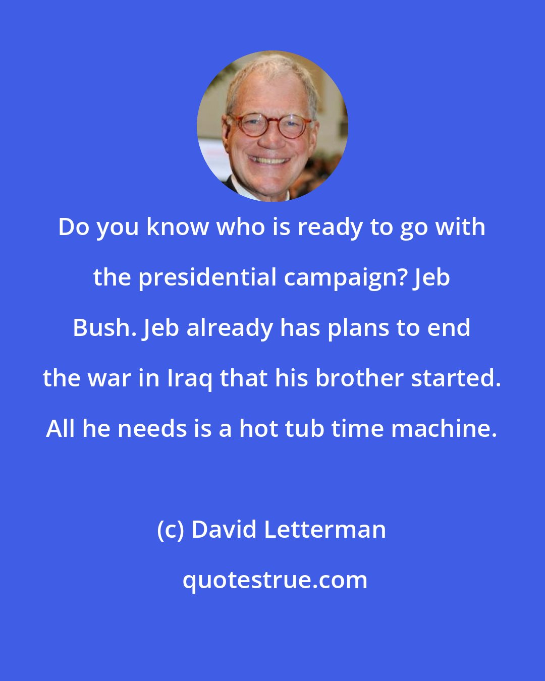 David Letterman: Do you know who is ready to go with the presidential campaign? Jeb Bush. Jeb already has plans to end the war in Iraq that his brother started. All he needs is a hot tub time machine.