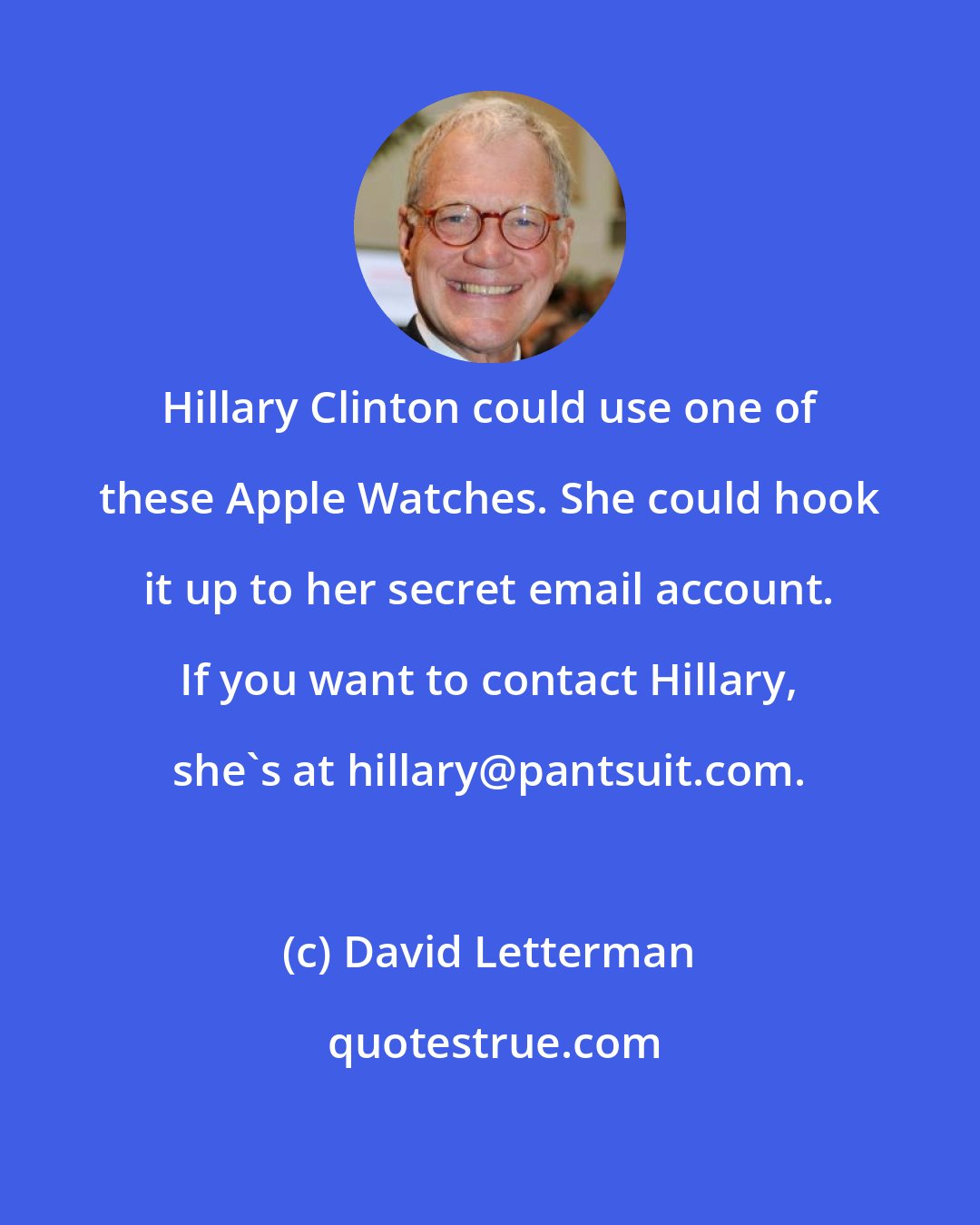 David Letterman: Hillary Clinton could use one of these Apple Watches. She could hook it up to her secret email account. If you want to contact Hillary, she's at hillary@pantsuit.com.