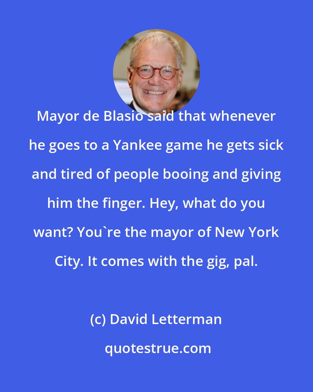 David Letterman: Mayor de Blasio said that whenever he goes to a Yankee game he gets sick and tired of people booing and giving him the finger. Hey, what do you want? You're the mayor of New York City. It comes with the gig, pal.