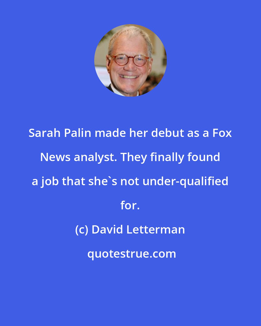 David Letterman: Sarah Palin made her debut as a Fox News analyst. They finally found a job that she's not under-qualified for.