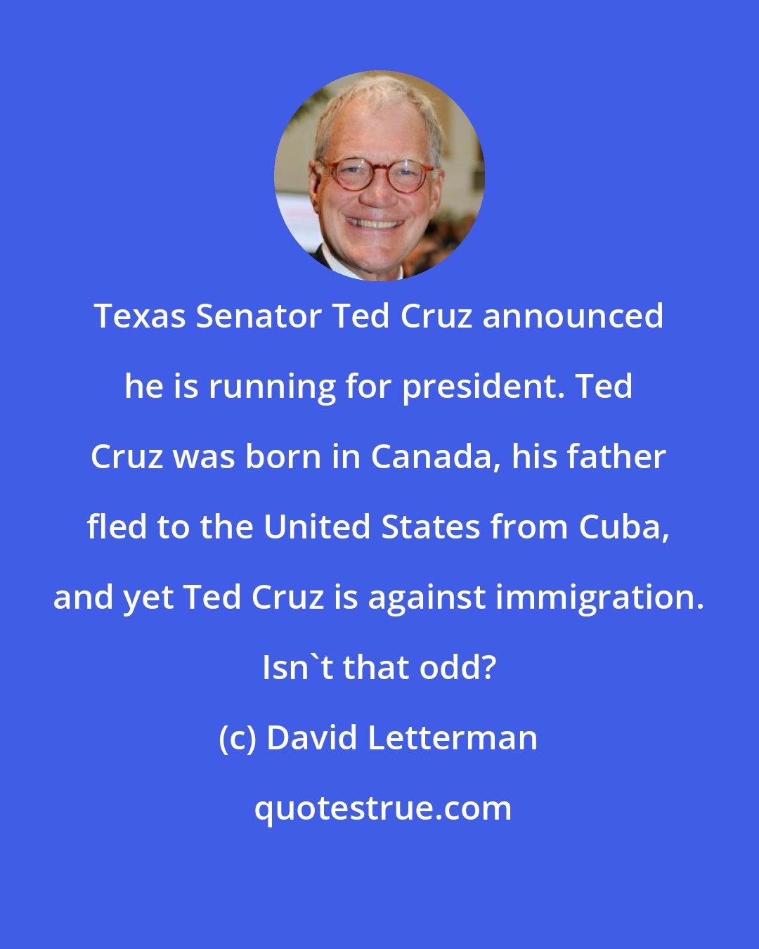 David Letterman: Texas Senator Ted Cruz announced he is running for president. Ted Cruz was born in Canada, his father fled to the United States from Cuba, and yet Ted Cruz is against immigration. Isn't that odd?