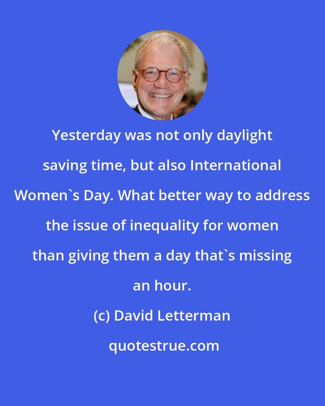 David Letterman: Yesterday was not only daylight saving time, but also International Women's Day. What better way to address the issue of inequality for women than giving them a day that's missing an hour.