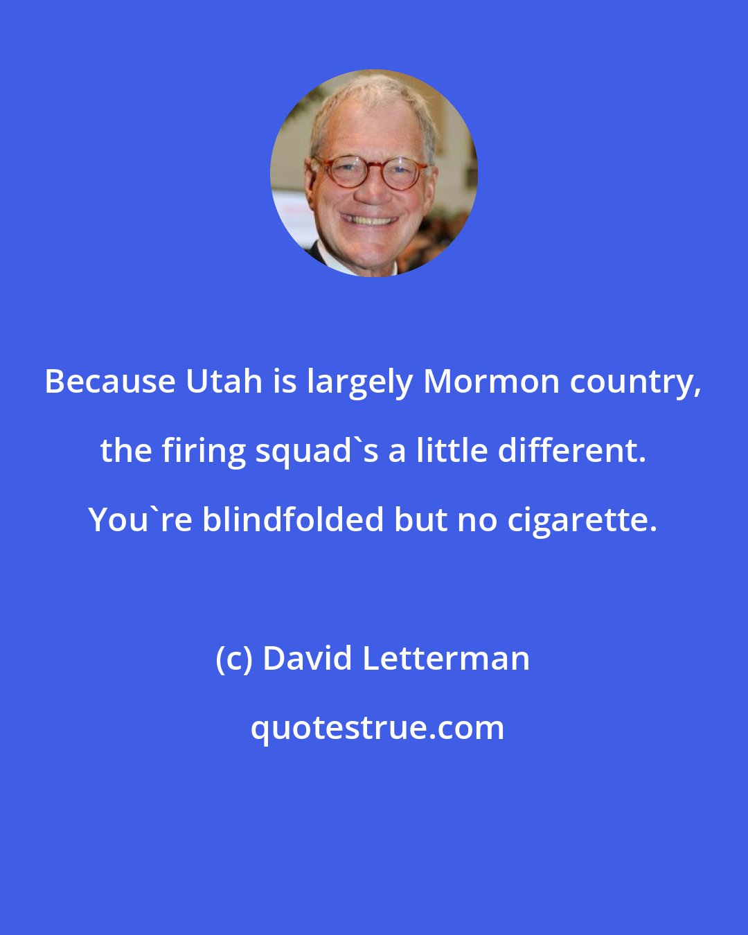 David Letterman: Because Utah is largely Mormon country, the firing squad's a little different. You're blindfolded but no cigarette.