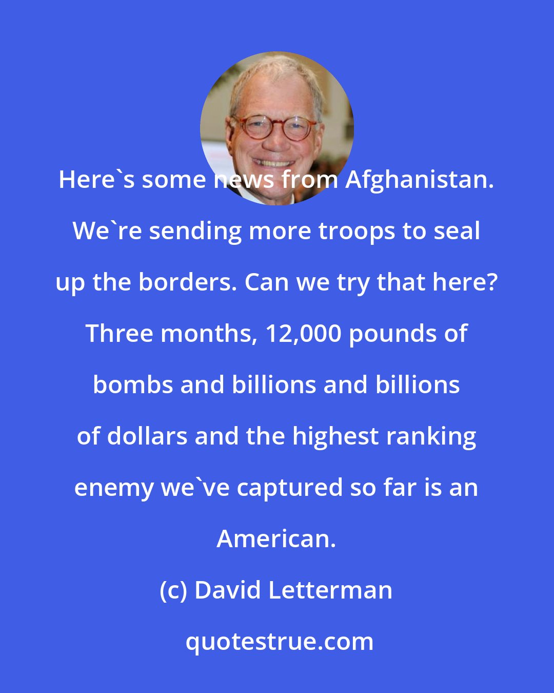 David Letterman: Here's some news from Afghanistan. We're sending more troops to seal up the borders. Can we try that here? Three months, 12,000 pounds of bombs and billions and billions of dollars and the highest ranking enemy we've captured so far is an American.