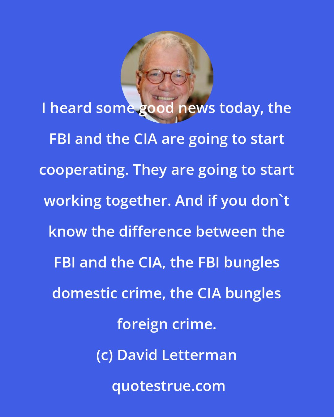 David Letterman: I heard some good news today, the FBI and the CIA are going to start cooperating. They are going to start working together. And if you don't know the difference between the FBI and the CIA, the FBI bungles domestic crime, the CIA bungles foreign crime.