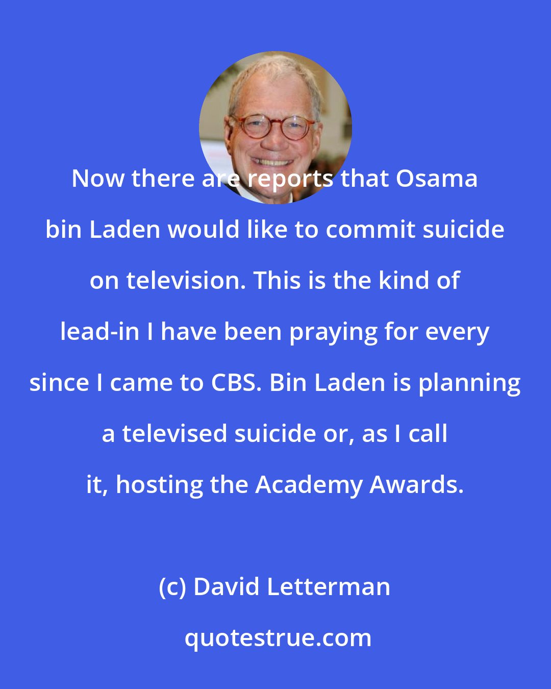 David Letterman: Now there are reports that Osama bin Laden would like to commit suicide on television. This is the kind of lead-in I have been praying for every since I came to CBS. Bin Laden is planning a televised suicide or, as I call it, hosting the Academy Awards.