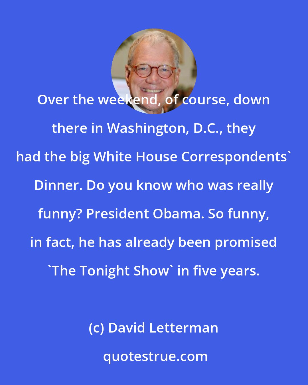 David Letterman: Over the weekend, of course, down there in Washington, D.C., they had the big White House Correspondents' Dinner. Do you know who was really funny? President Obama. So funny, in fact, he has already been promised 'The Tonight Show' in five years.