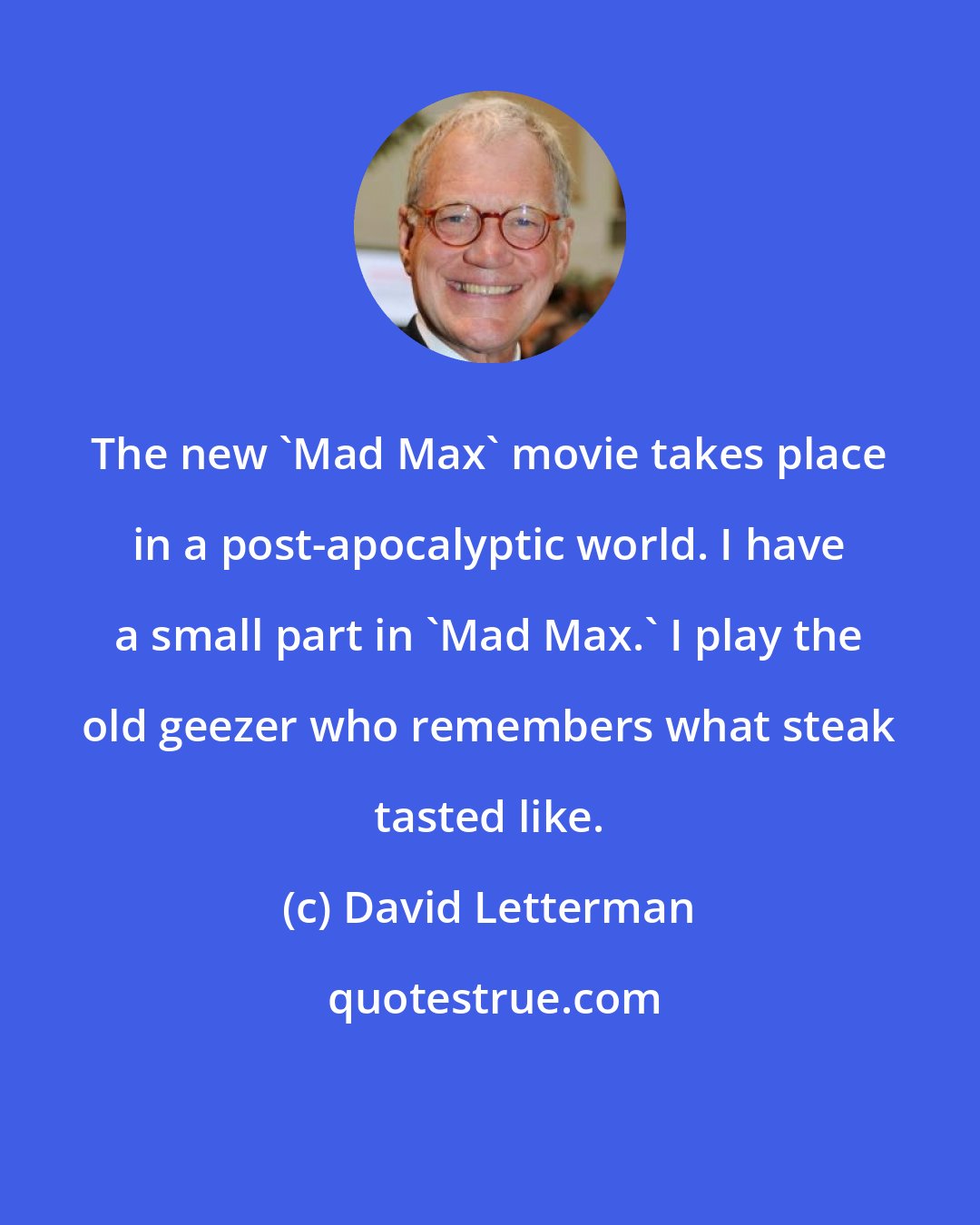 David Letterman: The new 'Mad Max' movie takes place in a post-apocalyptic world. I have a small part in 'Mad Max.' I play the old geezer who remembers what steak tasted like.