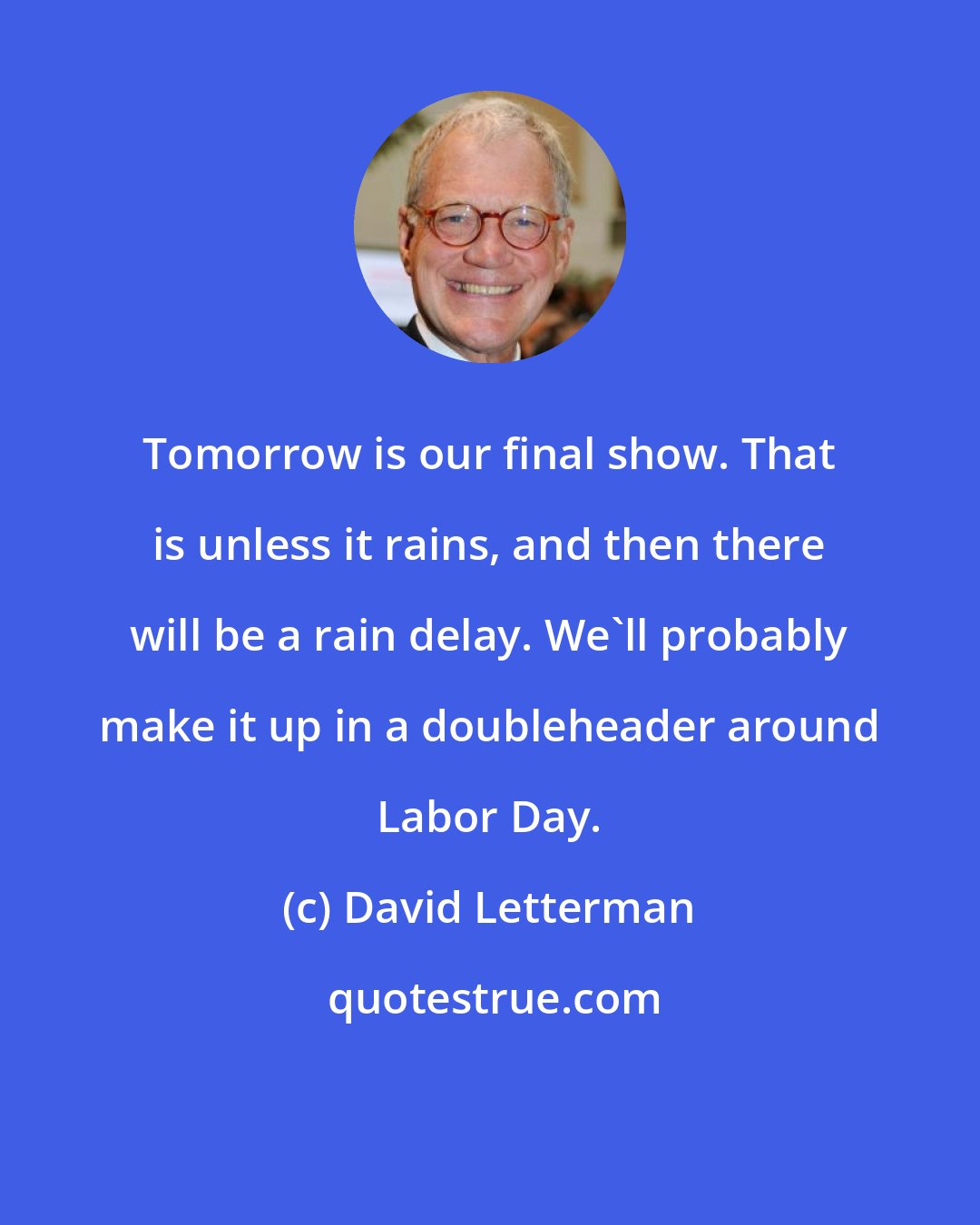 David Letterman: Tomorrow is our final show. That is unless it rains, and then there will be a rain delay. We'll probably make it up in a doubleheader around Labor Day.