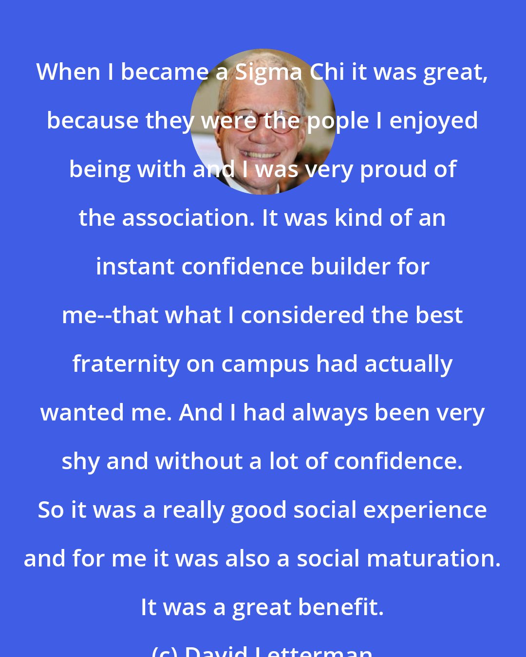 David Letterman: When I became a Sigma Chi it was great, because they were the pople I enjoyed being with and I was very proud of the association. It was kind of an instant confidence builder for me--that what I considered the best fraternity on campus had actually wanted me. And I had always been very shy and without a lot of confidence. So it was a really good social experience and for me it was also a social maturation. It was a great benefit.