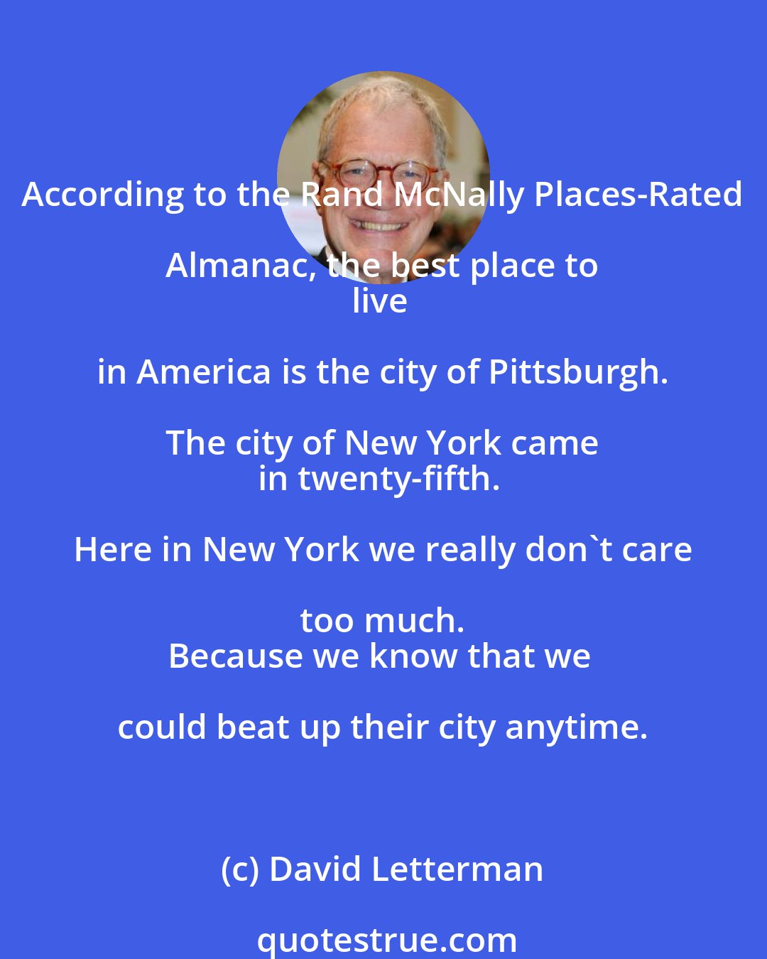 David Letterman: According to the Rand McNally Places-Rated Almanac, the best place to 
live in America is the city of Pittsburgh. The city of New York came 
in twenty-fifth. Here in New York we really don't care too much. 
Because we know that we could beat up their city anytime.