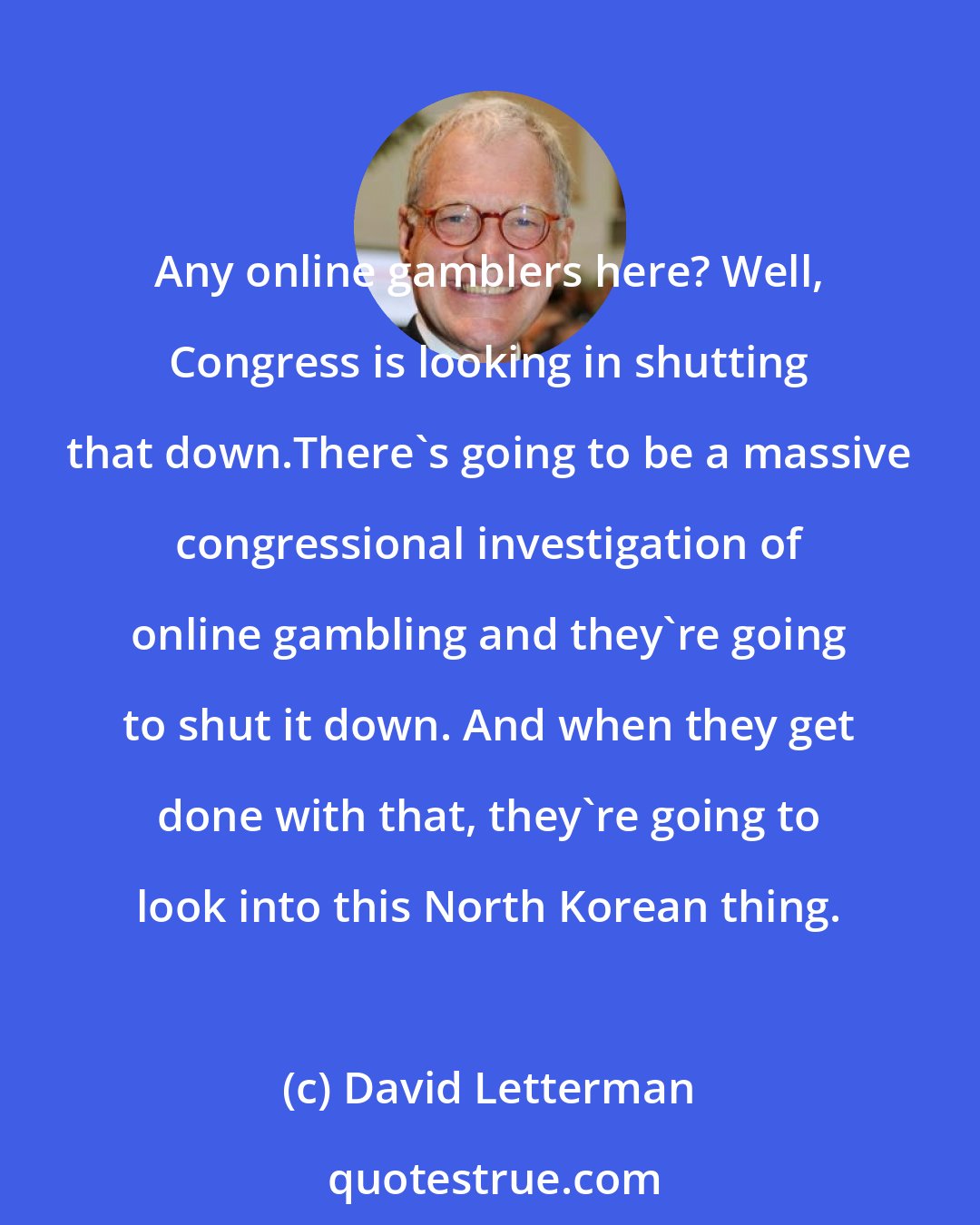 David Letterman: Any online gamblers here? Well, Congress is looking in shutting that down.There's going to be a massive congressional investigation of online gambling and they're going to shut it down. And when they get done with that, they're going to look into this North Korean thing.