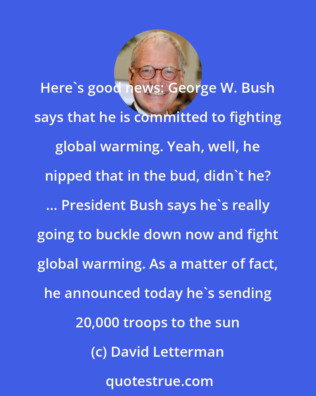 David Letterman: Here's good news: George W. Bush says that he is committed to fighting global warming. Yeah, well, he nipped that in the bud, didn't he? ... President Bush says he's really going to buckle down now and fight global warming. As a matter of fact, he announced today he's sending 20,000 troops to the sun