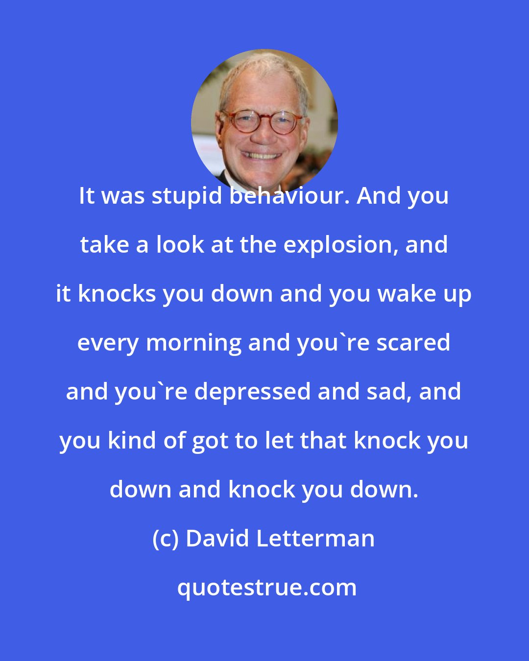 David Letterman: It was stupid behaviour. And you take a look at the explosion, and it knocks you down and you wake up every morning and you're scared and you're depressed and sad, and you kind of got to let that knock you down and knock you down.