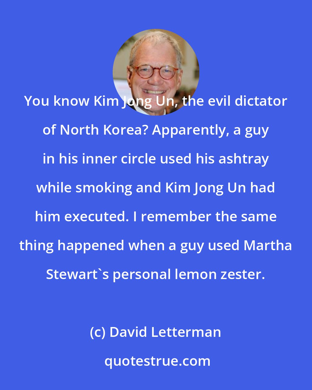 David Letterman: You know Kim Jong Un, the evil dictator of North Korea? Apparently, a guy in his inner circle used his ashtray while smoking and Kim Jong Un had him executed. I remember the same thing happened when a guy used Martha Stewart's personal lemon zester.