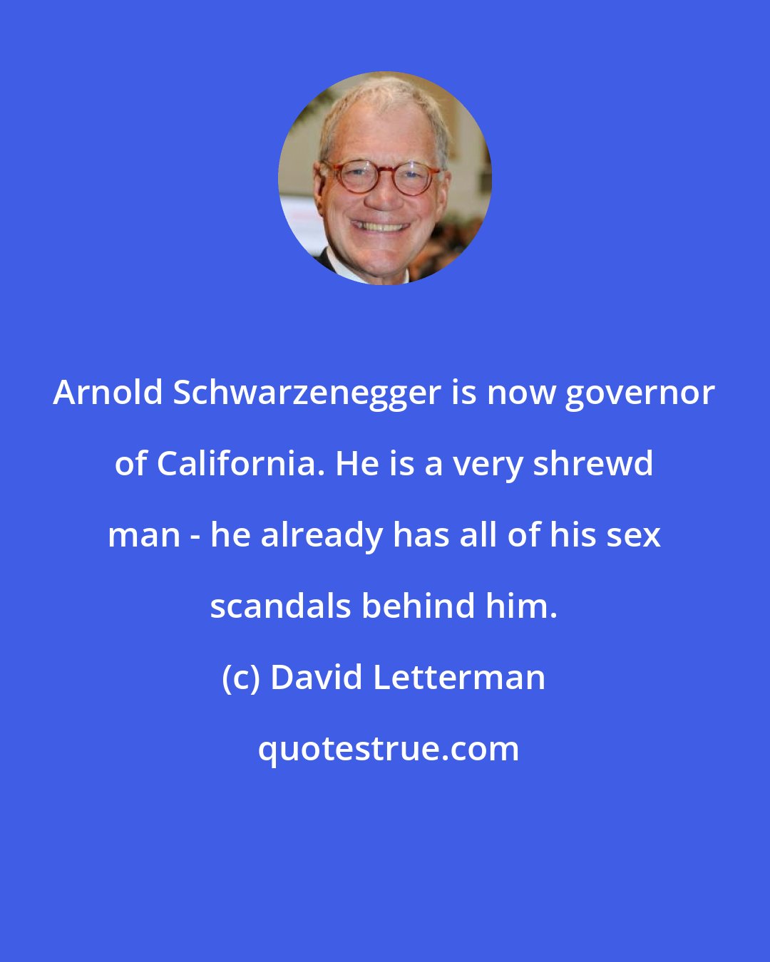 David Letterman: Arnold Schwarzenegger is now governor of California. He is a very shrewd man - he already has all of his sex scandals behind him.