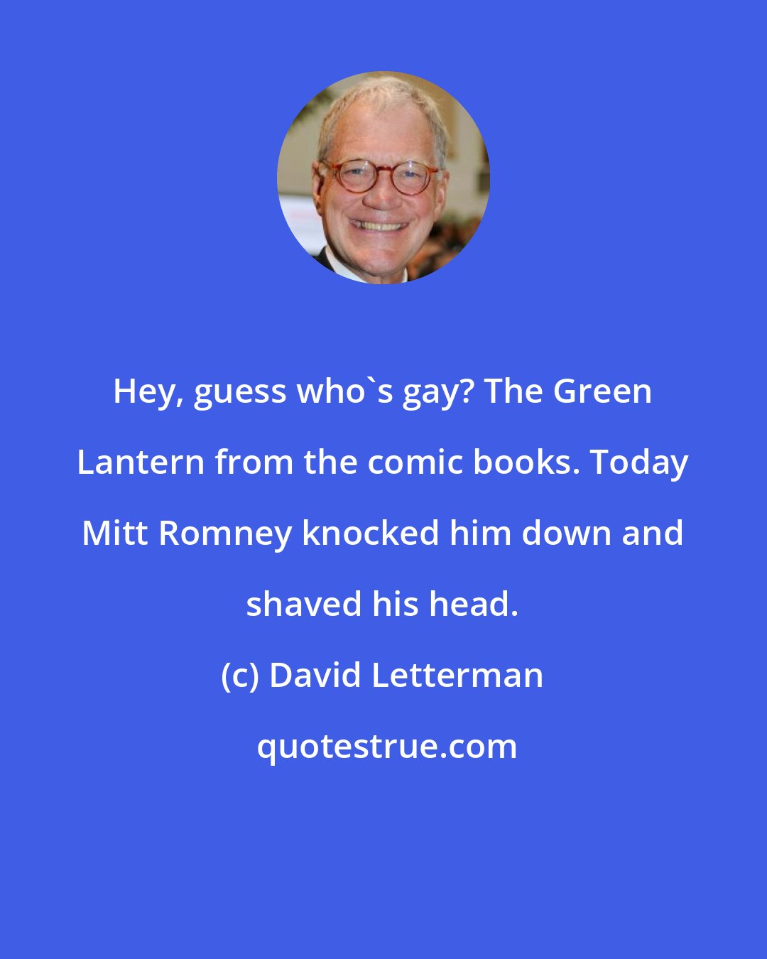 David Letterman: Hey, guess who's gay? The Green Lantern from the comic books. Today Mitt Romney knocked him down and shaved his head.