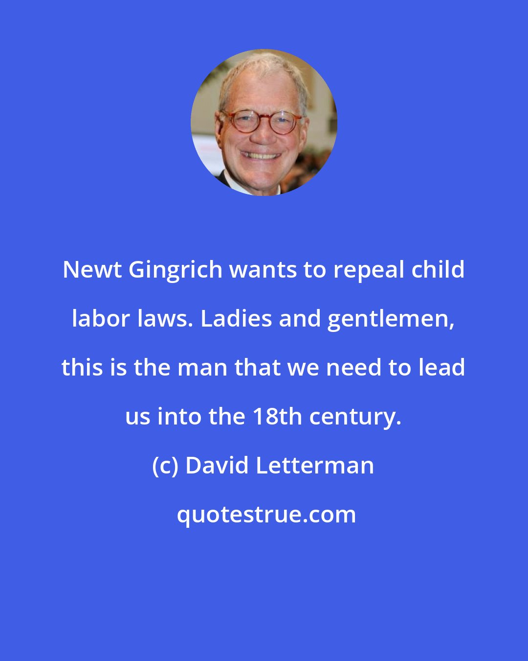 David Letterman: Newt Gingrich wants to repeal child labor laws. Ladies and gentlemen, this is the man that we need to lead us into the 18th century.