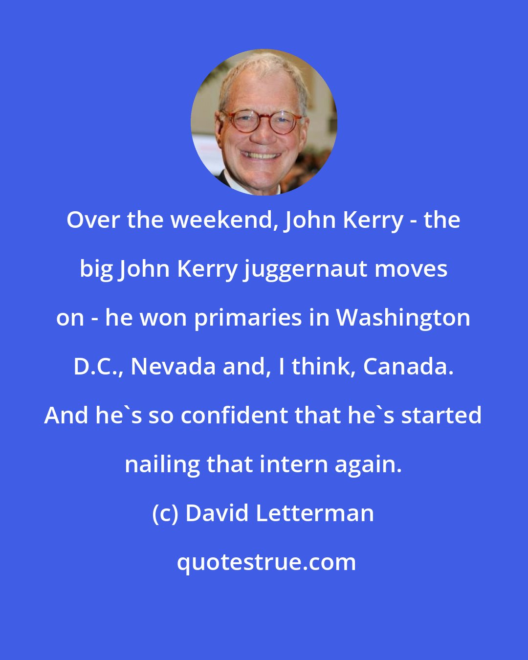 David Letterman: Over the weekend, John Kerry - the big John Kerry juggernaut moves on - he won primaries in Washington D.C., Nevada and, I think, Canada. And he's so confident that he's started nailing that intern again.