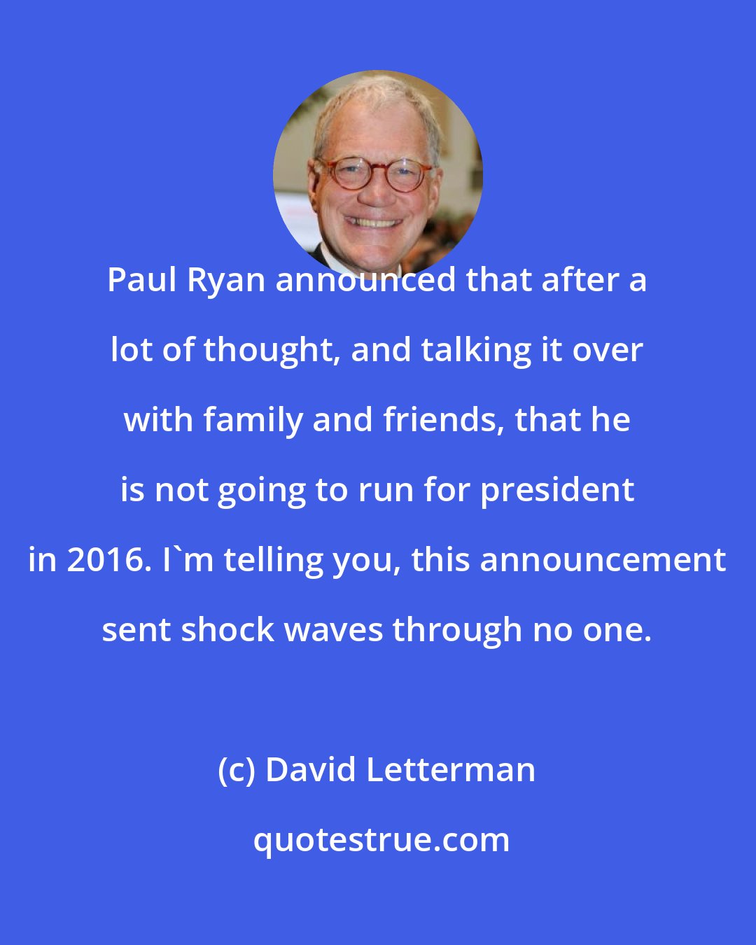 David Letterman: Paul Ryan announced that after a lot of thought, and talking it over with family and friends, that he is not going to run for president in 2016. I'm telling you, this announcement sent shock waves through no one.