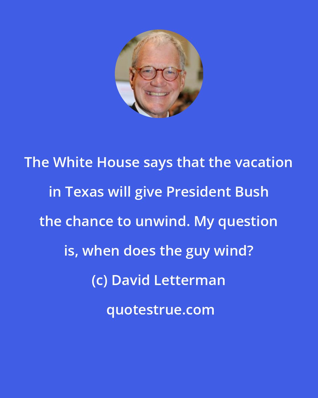 David Letterman: The White House says that the vacation in Texas will give President Bush the chance to unwind. My question is, when does the guy wind?