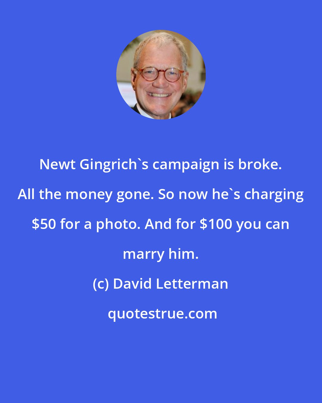 David Letterman: Newt Gingrich's campaign is broke. All the money gone. So now he's charging $50 for a photo. And for $100 you can marry him.