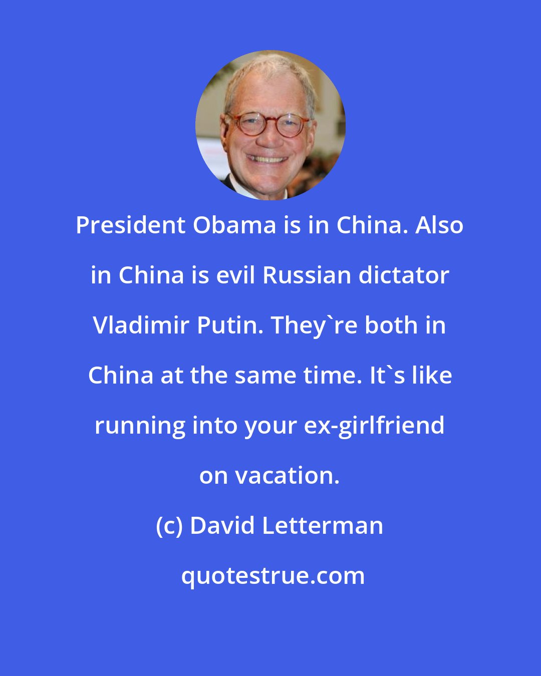 David Letterman: President Obama is in China. Also in China is evil Russian dictator Vladimir Putin. They're both in China at the same time. It's like running into your ex-girlfriend on vacation.