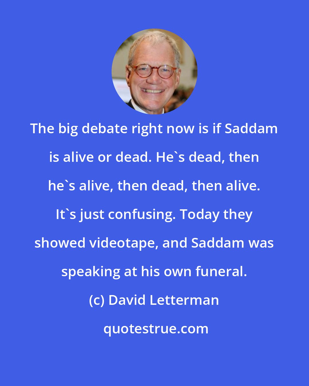 David Letterman: The big debate right now is if Saddam is alive or dead. He's dead, then he's alive, then dead, then alive. It's just confusing. Today they showed videotape, and Saddam was speaking at his own funeral.