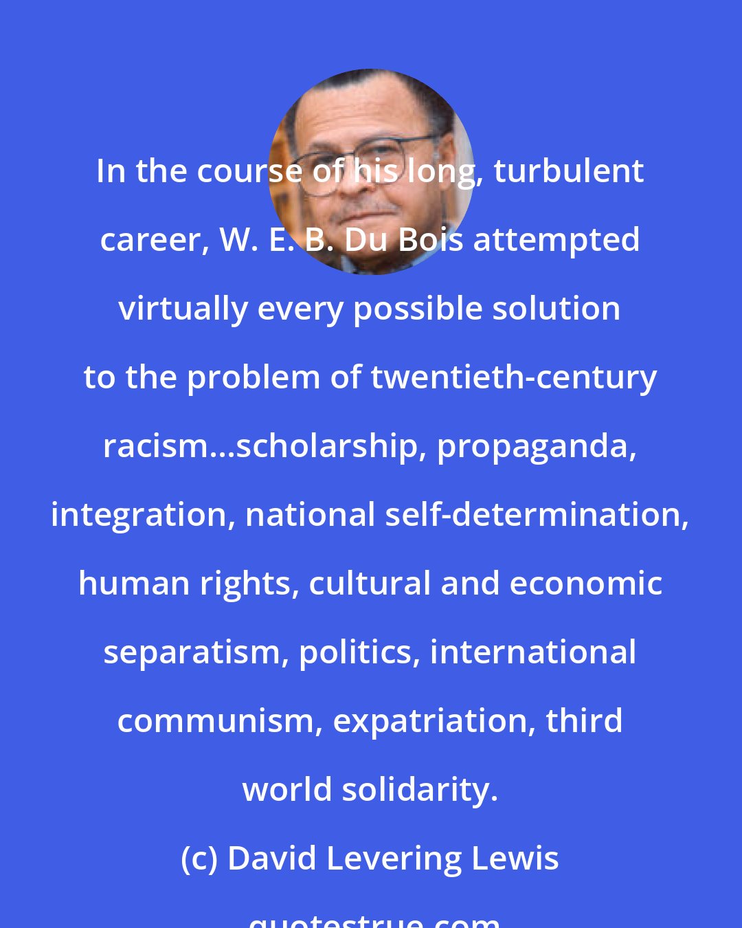 David Levering Lewis: In the course of his long, turbulent career, W. E. B. Du Bois attempted virtually every possible solution to the problem of twentieth-century racism...scholarship, propaganda, integration, national self-determination, human rights, cultural and economic separatism, politics, international communism, expatriation, third world solidarity.