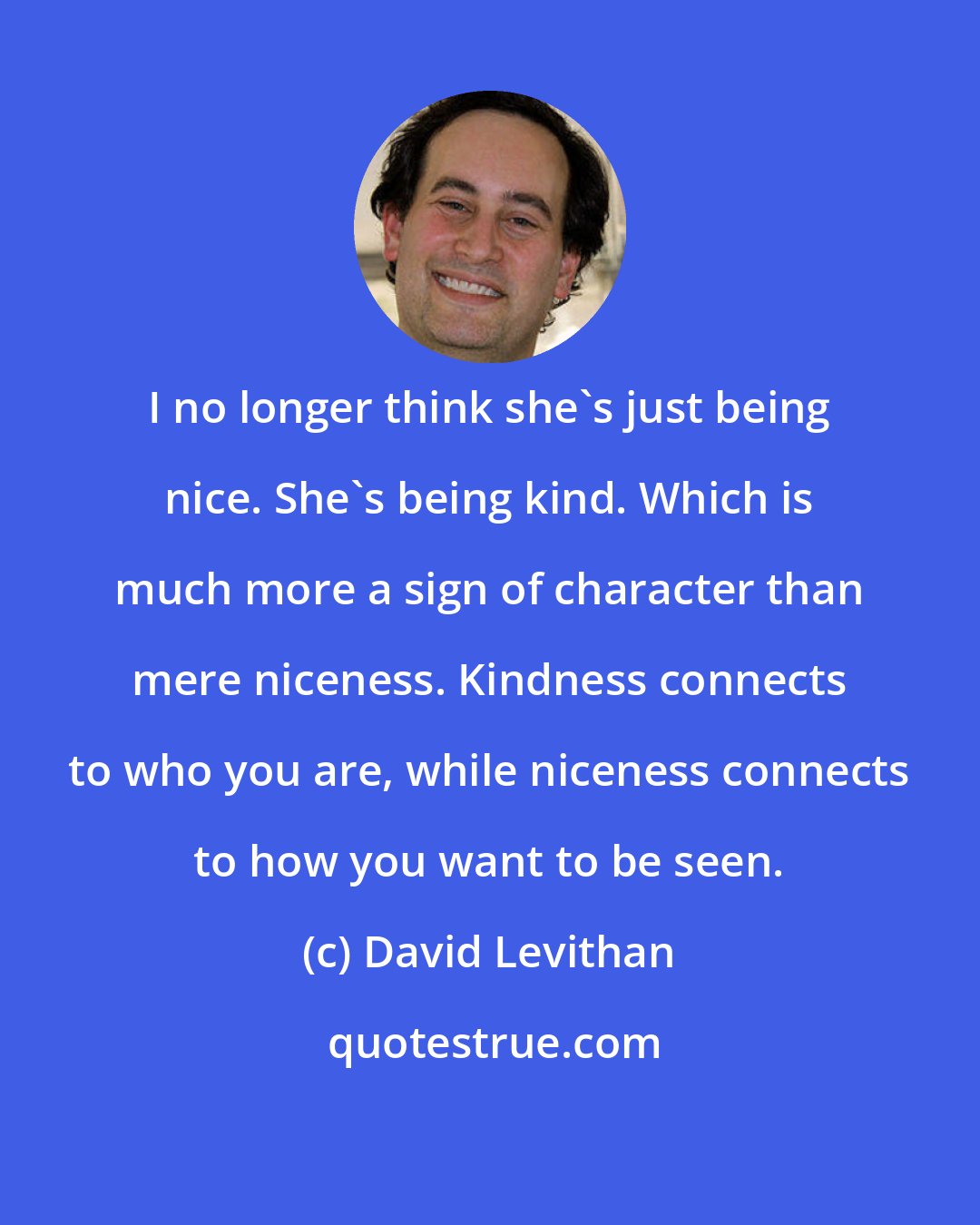 David Levithan: I no longer think she's just being nice. She's being kind. Which is much more a sign of character than mere niceness. Kindness connects to who you are, while niceness connects to how you want to be seen.